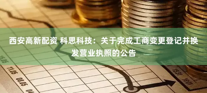 西安高新配资 科思科技：关于完成工商变更登记并换发营业执照的公告