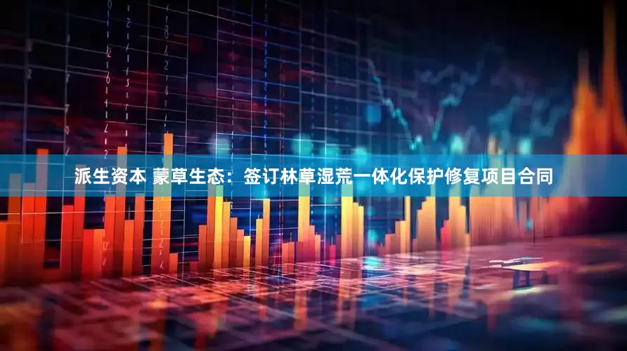 派生资本 蒙草生态：签订林草湿荒一体化保护修复项目合同