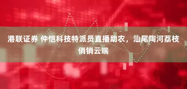 港联证券 仲恺科技特派员直播助农，汕尾陶河荔枝俏销云端
