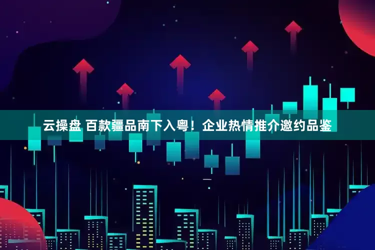 云操盘 百款疆品南下入粤！企业热情推介邀约品鉴