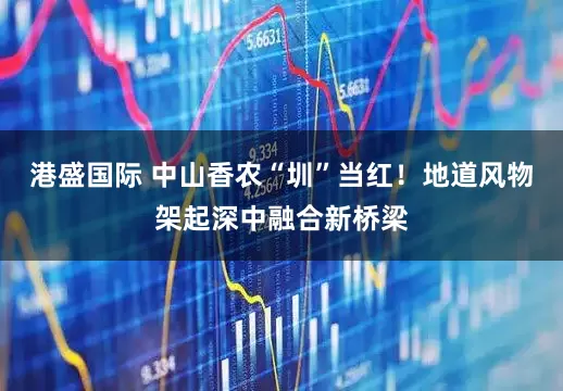 港盛国际 中山香农“圳”当红！地道风物架起深中融合新桥梁