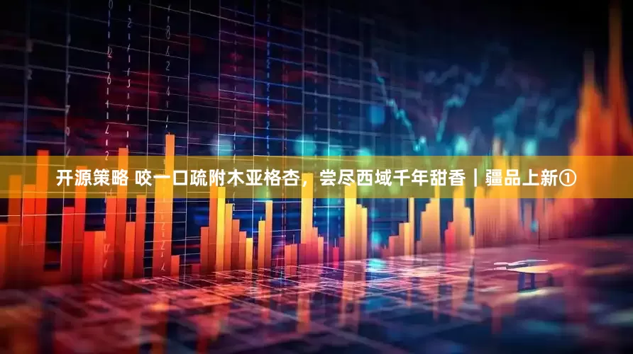开源策略 咬一口疏附木亚格杏，尝尽西域千年甜香｜疆品上新①