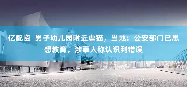 亿配资  男子幼儿园附近虐猫，当地：公安部门已思想教育，涉事人称认识到错误