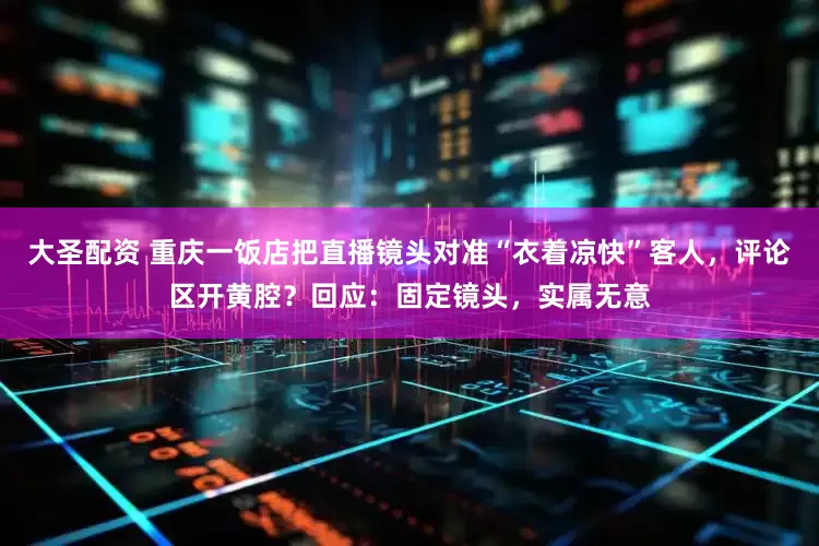 大圣配资 重庆一饭店把直播镜头对准“衣着凉快”客人，评论区开黄腔？回应：固定镜头，实属无意