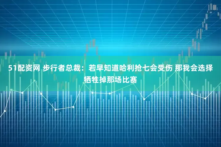 51配资网 步行者总裁：若早知道哈利抢七会受伤 那我会选择牺牲掉那场比赛
