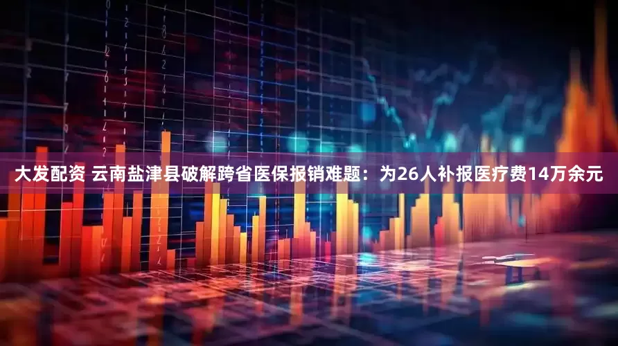 大发配资 云南盐津县破解跨省医保报销难题：为26人补报医疗费14万余元
