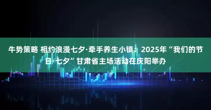 牛势策略 相约浪漫七夕·牵手养生小镇：2025年“我们的节日·七夕”甘肃省主场活动在庆阳举办