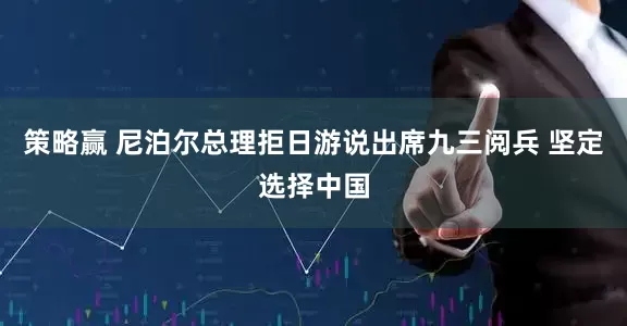 策略赢 尼泊尔总理拒日游说出席九三阅兵 坚定选择中国