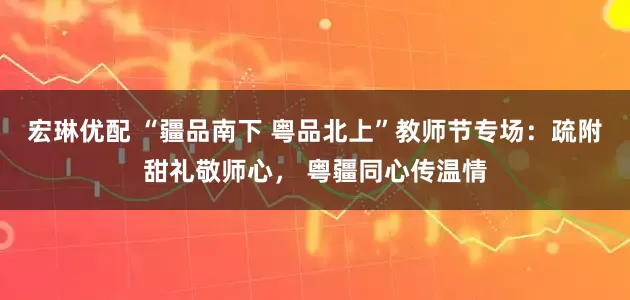 宏琳优配 “疆品南下 粤品北上”教师节专场：疏附甜礼敬师心， 粤疆同心传温情