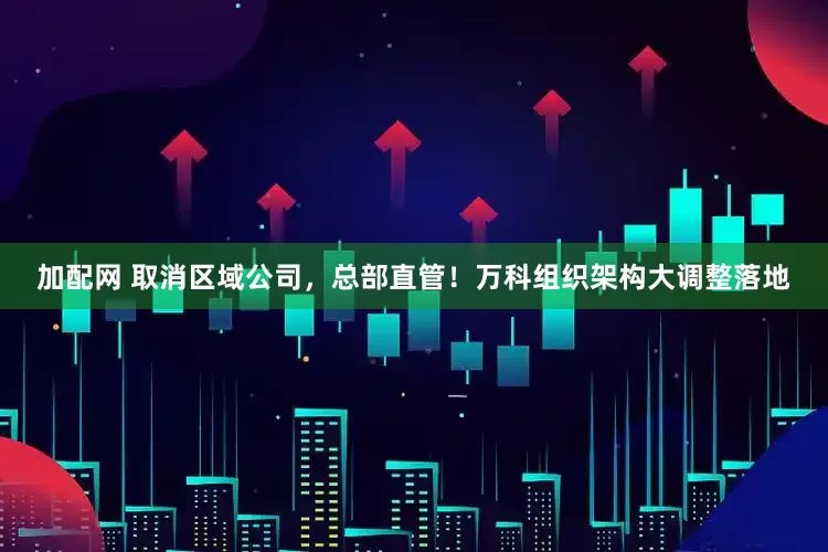 加配网 取消区域公司，总部直管！万科组织架构大调整落地