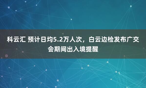 科云汇 预计日均5.2万人次，白云边检发布广交会期间出入境提醒