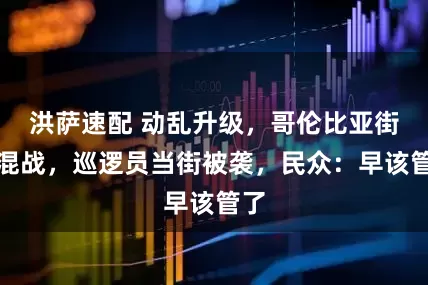 洪萨速配 动乱升级，哥伦比亚街头混战，巡逻员当街被袭，民众：早该管了