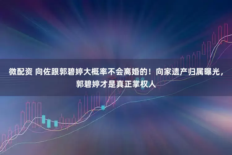 微配资 向佐跟郭碧婷大概率不会离婚的！向家遗产归属曝光，郭碧婷才是真正掌权人