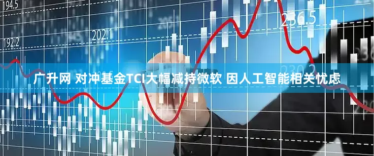 广升网 对冲基金TCI大幅减持微软 因人工智能相关忧虑