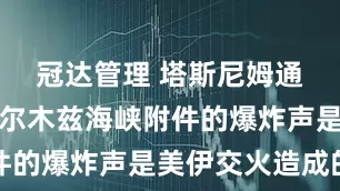 冠达管理 塔斯尼姆通讯社：霍尔木兹海峡附件的爆炸声是美伊交火造成的
