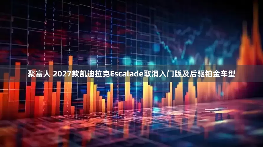 聚富人 2027款凯迪拉克Escalade取消入门版及后驱铂金车型