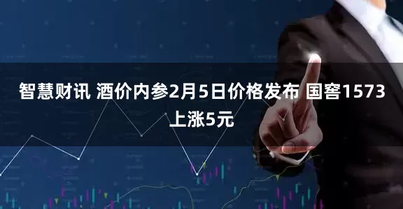 智慧财讯 酒价内参2月5日价格发布 国窖1573上涨5元