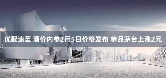 优配速至 酒价内参2月5日价格发布 精品茅台上涨2元